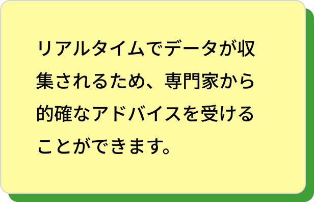 リアルタイムでデータが収集されるため、専門家から的確なアドバイスを受けることができます。