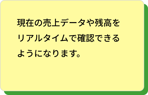 現在の売上データや残高をリアルタイムで確認できるようになります。