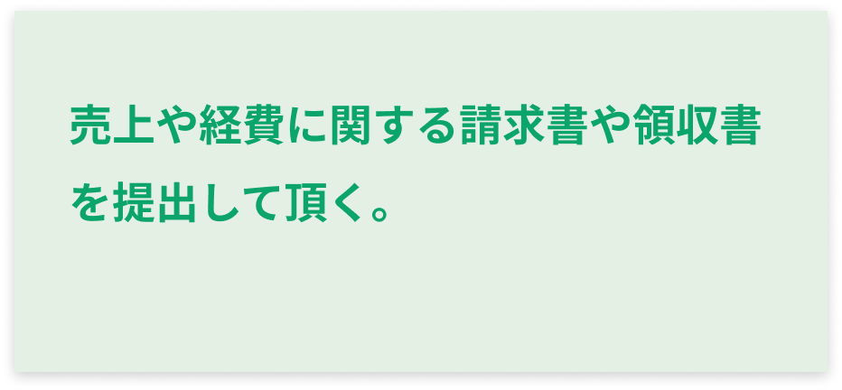 売上や経費に関する請求書や領収書を提出して頂く。